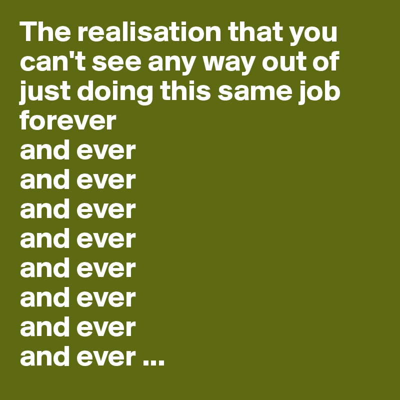 The realisation that you can't see any way out of just doing this same job forever
and ever
and ever
and ever
and ever
and ever
and ever
and ever
and ever ...