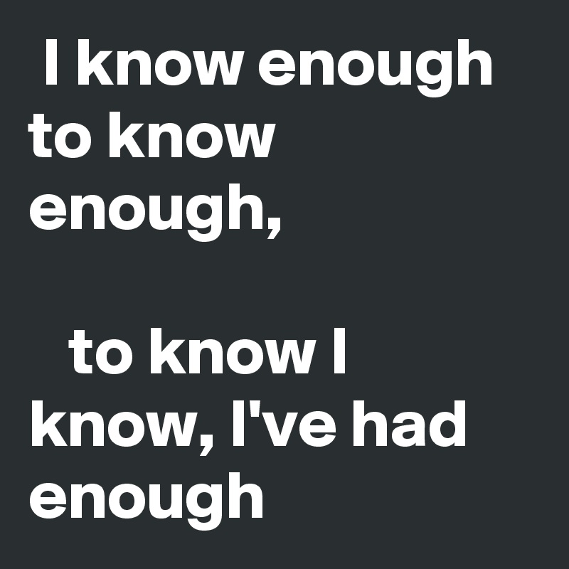  I know enough to know enough, 

   to know I know, I've had enough