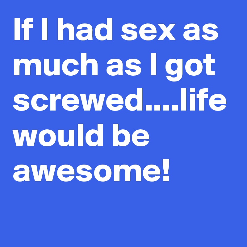 If I had sex as much as I got screwed....life would be awesome!