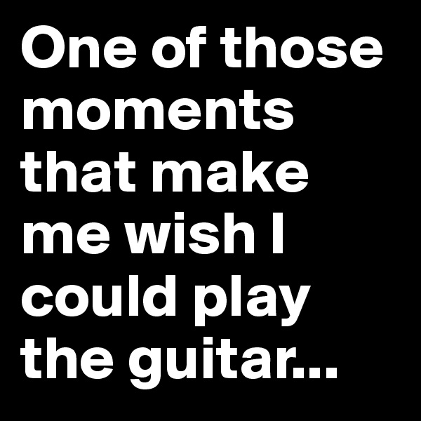 One of those moments that make me wish I
could play the guitar...