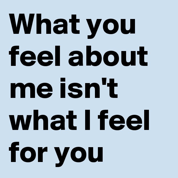 What you feel about me isn't what I feel for you