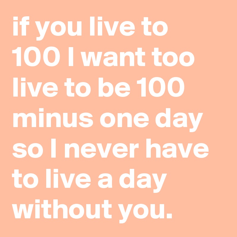if you live to 100 I want too live to be 100 minus one day so I never have to live a day without you.