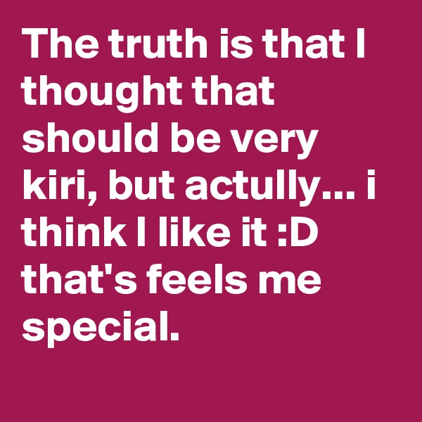 The truth is that I thought that should be very kiri, but actully... i think I like it :D that's feels me special.
