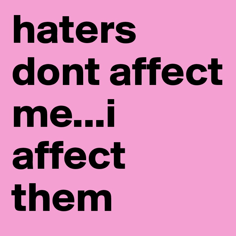 haters dont affect me...i affect them