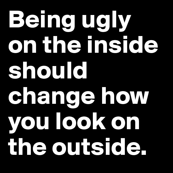 Being ugly on the inside should change how you look on the outside.