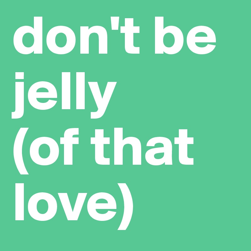don't be jelly 
(of that love)