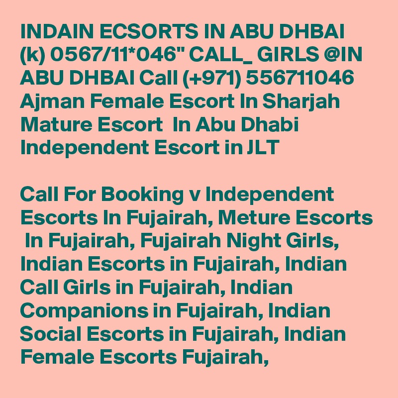 INDAIN ECSORTS IN ABU DHBAI (k) 0567/11*046" CALL_ GIRLS @IN ABU DHBAI Call (+971) 556711046  Ajman Female Escort In Sharjah Mature Escort  In Abu Dhabi Independent Escort in JLT 

Call For Booking v Independent Escorts In Fujairah, Meture Escorts  In Fujairah, Fujairah Night Girls, Indian Escorts in Fujairah, Indian Call Girls in Fujairah, Indian Companions in Fujairah, Indian Social Escorts in Fujairah, Indian Female Escorts Fujairah, 
