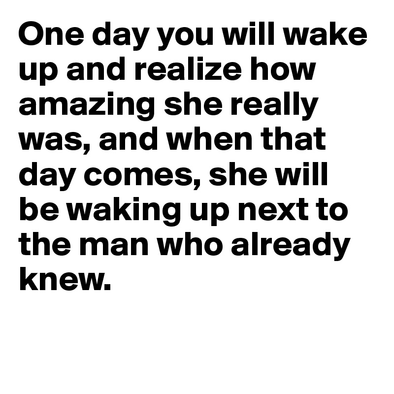 One day you will wake up and realize how amazing she really was, and when that day comes, she will be waking up next to the man who already knew.

