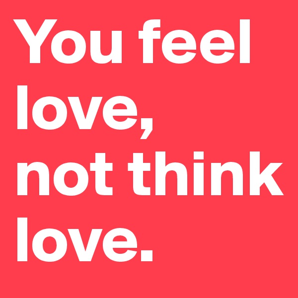 You feel love,
not think love.