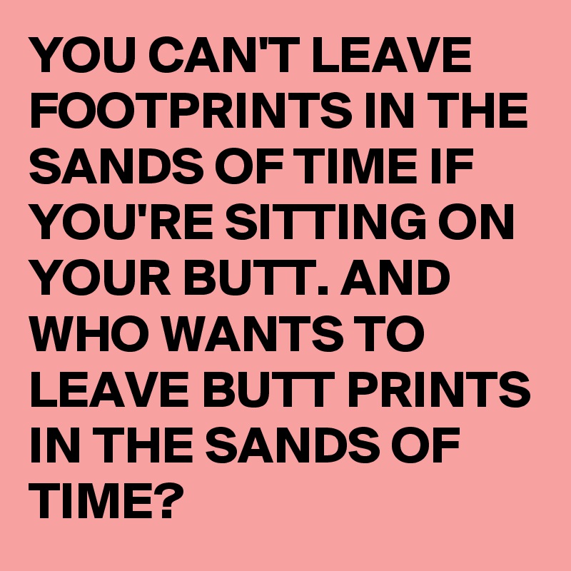 YOU CAN'T LEAVE FOOTPRINTS IN THE SANDS OF TIME IF YOU'RE SITTING ON YOUR BUTT. AND WHO WANTS TO LEAVE BUTT PRINTS IN THE SANDS OF TIME?