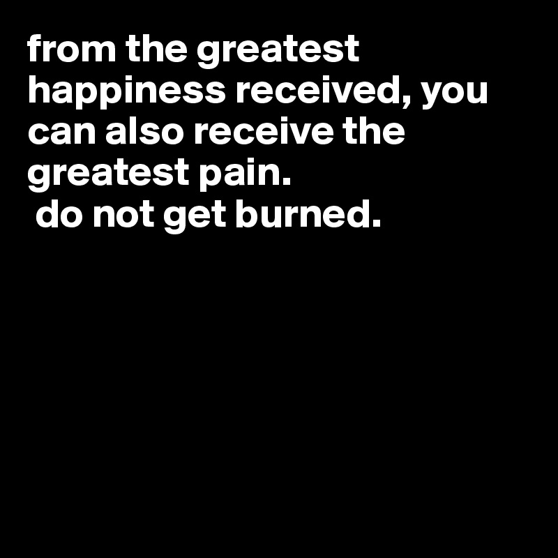 from the greatest happiness received, you can also receive the greatest pain.
 do not get burned.






