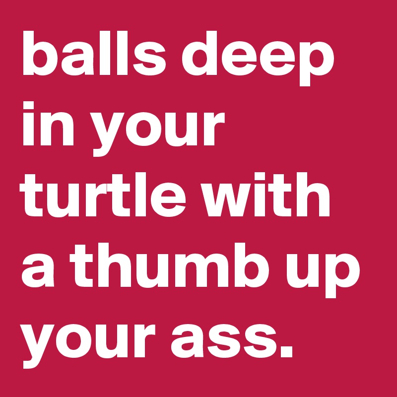 balls deep in your turtle with a thumb up your ass. 