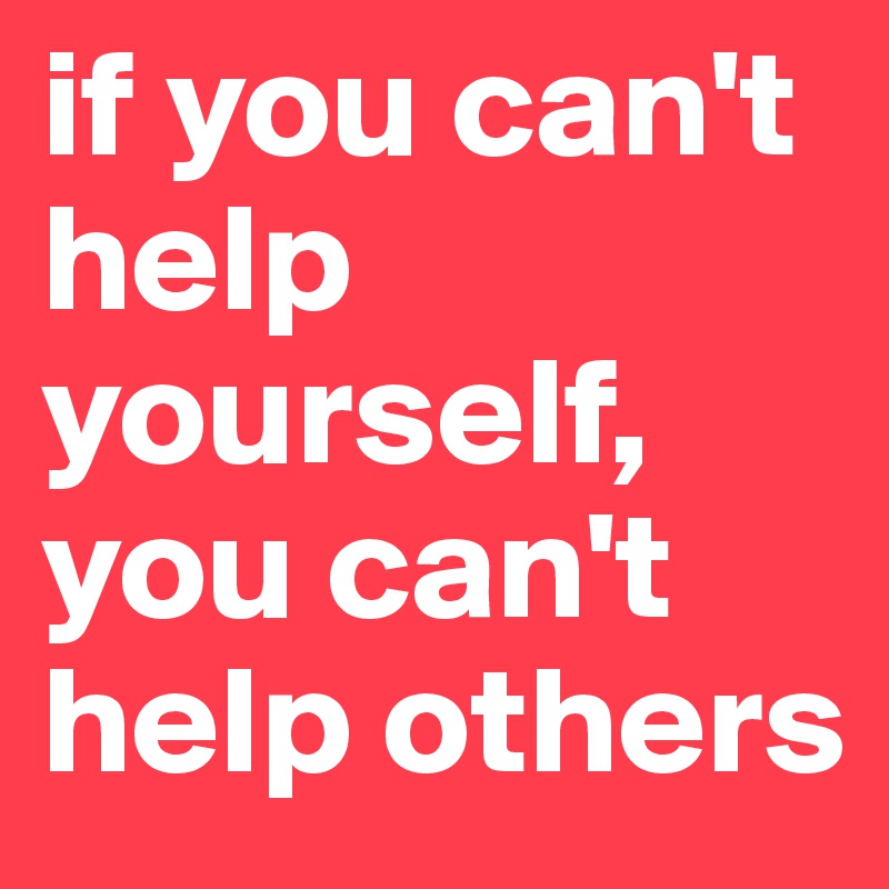if you can't help yourself,
you can't help others