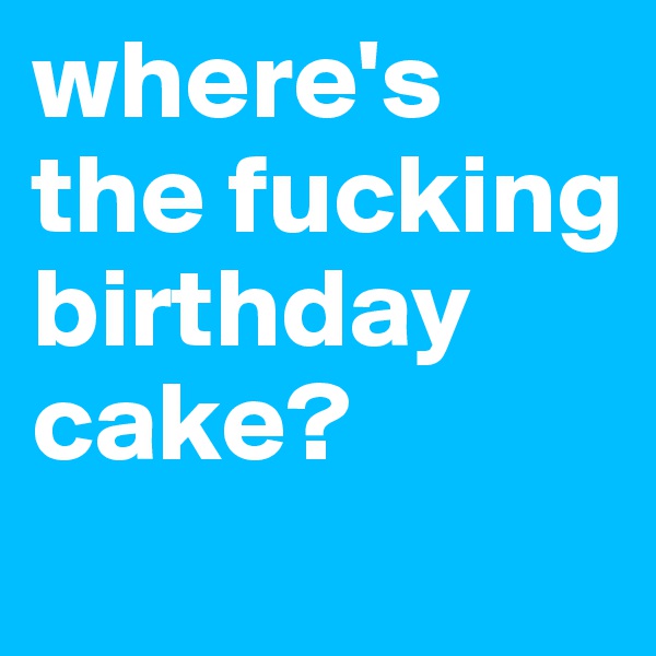 where's the fucking birthday cake?
