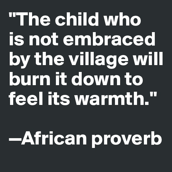 "The child who 
is not embraced by the village will burn it down to feel its warmth."

—African proverb