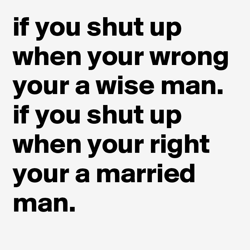 if you shut up when your wrong your a wise man. 
if you shut up when your right your a married man. 