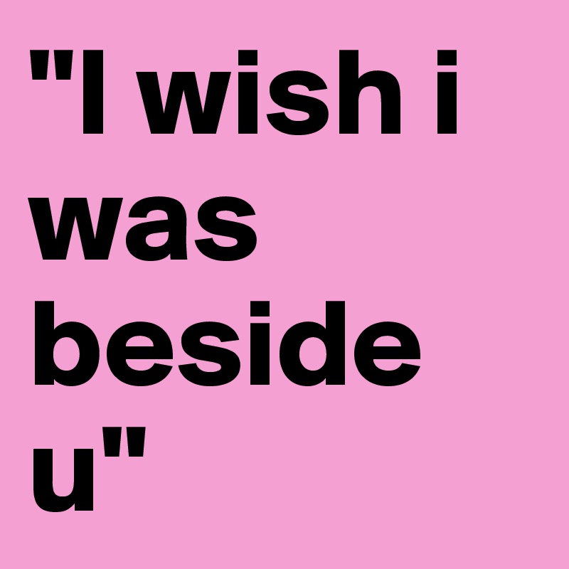 "I wish i was beside u"