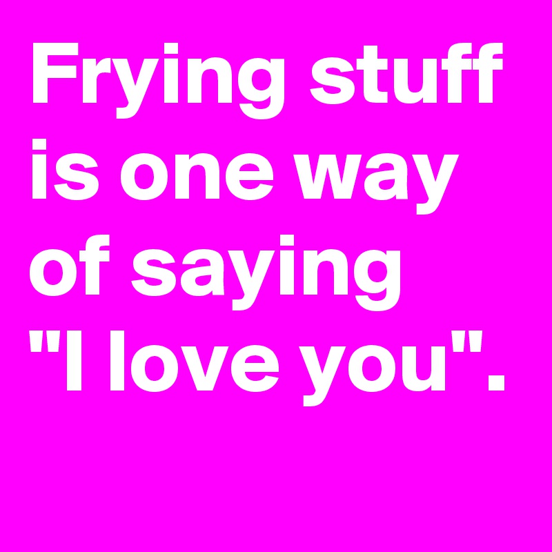 Frying stuff is one way of saying 
"I love you".