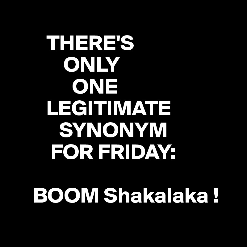 
        THERE'S 
            ONLY   
              ONE 
        LEGITIMATE
           SYNONYM 
         FOR FRIDAY:

     BOOM Shakalaka !
