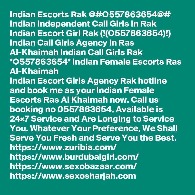 Indian Escorts Rak @#O557863654@# Indian Independent Call Girls In Rak
Indian Escort Girl Rak (!(O557863654)!) Indian Call Girls Agency in Ras Al-Khaimah Indian Call Girls Rak *O557863654* Indian Female Escorts Ras Al-Khaimah
Indian Escort Girls Agency Rak hotline and book me as your Indian Female Escorts Ras Al Khaimah now. Call us booking no 0557863654, Available is 24×7 Service and Are Longing to Service You. Whatever Your Preference, We Shall Serve You Fresh and Serve You the Best.
https://www.zuribia.com/
https://www.burdubaigirl.com/
https://www.sexobazaar.com/ 
https://www.sexosharjah.com   