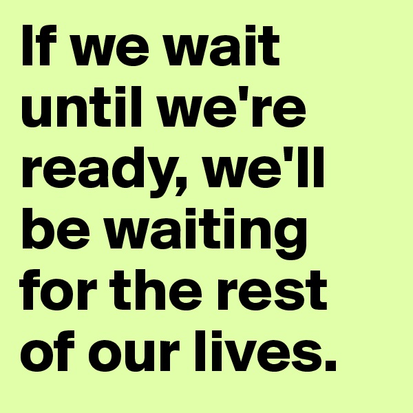 If we wait until we're ready, we'll be waiting for the rest of our lives.