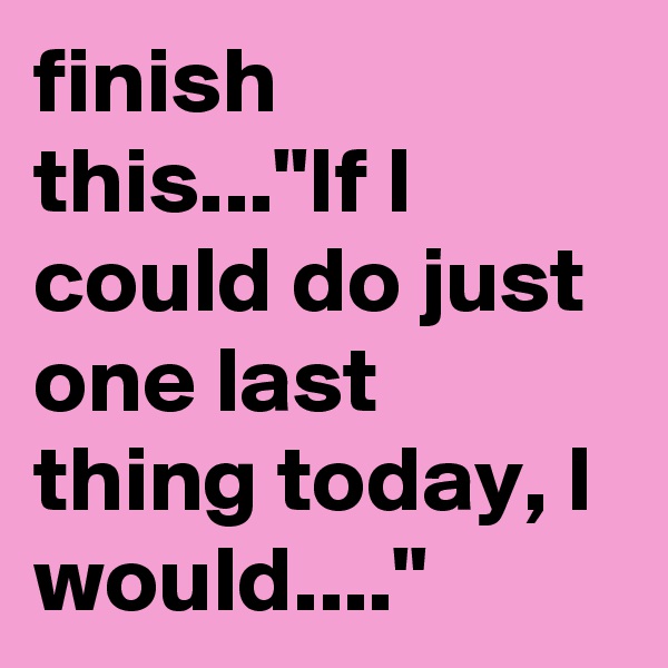 finish this..."If I could do just one last thing today, I would...."