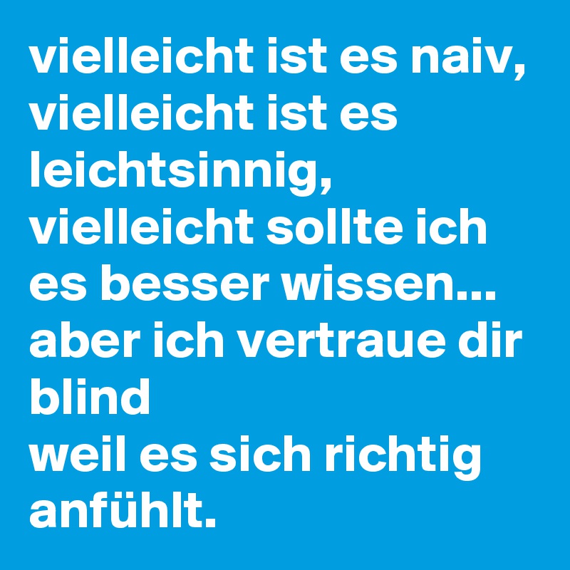 vielleicht ist es naiv, vielleicht ist es leichtsinnig,  vielleicht sollte ich es besser wissen...
aber ich vertraue dir blind
weil es sich richtig anfühlt. 