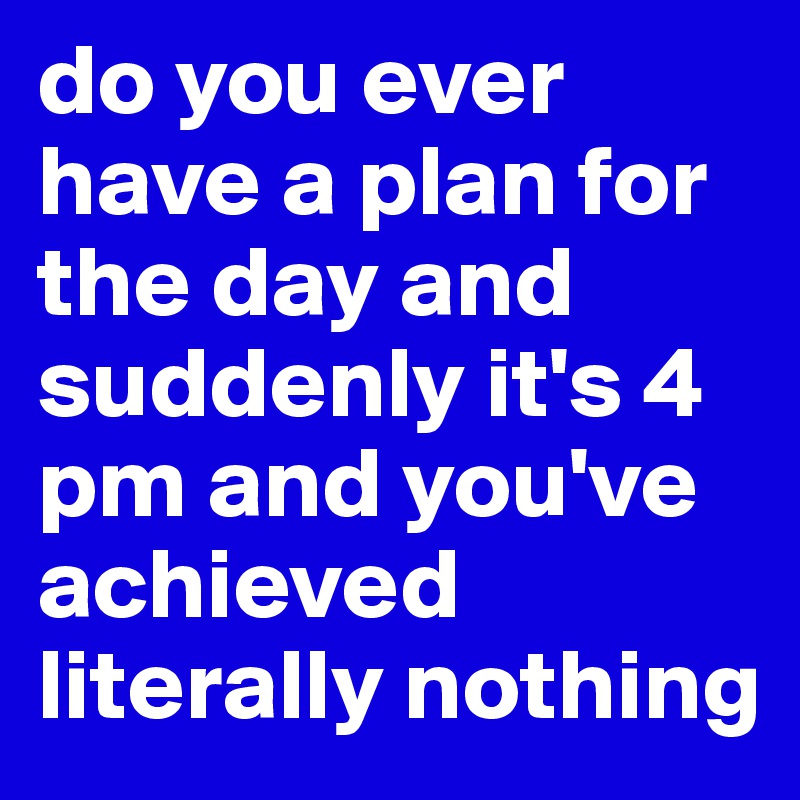 do you ever have a plan for the day and suddenly it's 4 pm and you've achieved literally nothing 