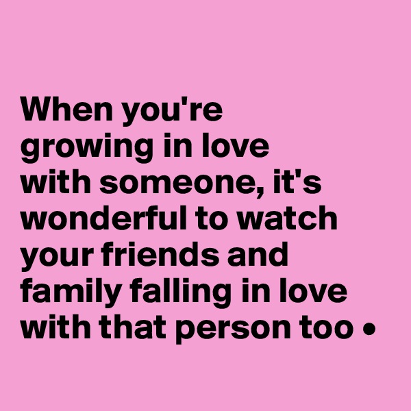 

When you're
growing in love
with someone, it's wonderful to watch your friends and family falling in love with that person too •
