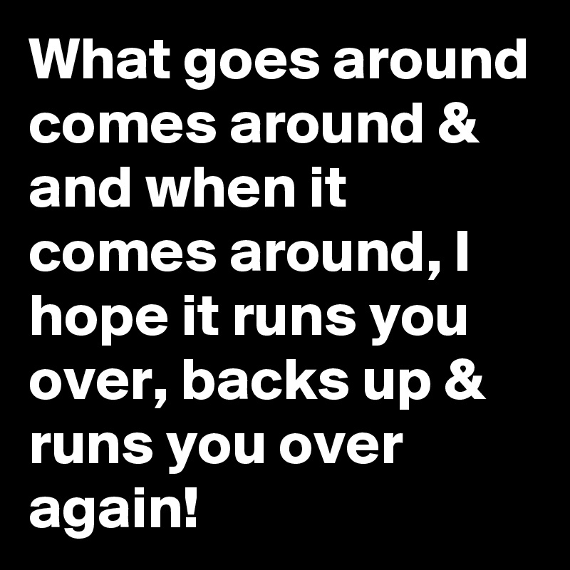 What goes around comes around & and when it comes around, I hope it runs you over, backs up & runs you over again! 