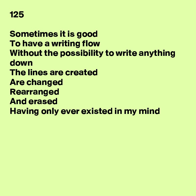 125

Sometimes it is good
To have a writing flow
Without the possibility to write anything down
The lines are created
Are changed
Rearranged
And erased
Having only ever existed in my mind






