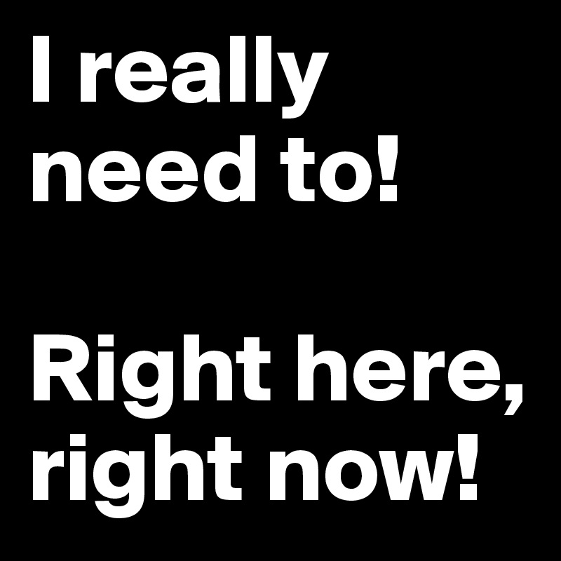 I really need to! 

Right here, right now!