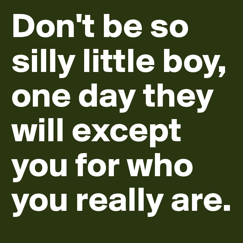 Don't be so silly little boy,
one day they will except you for who you really are.