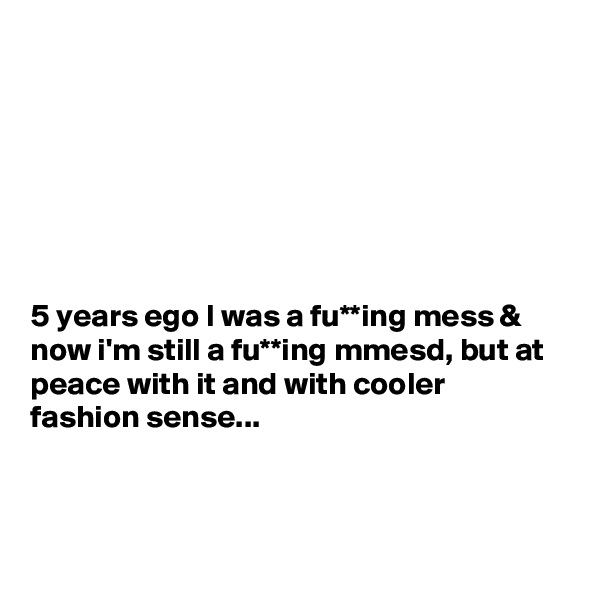 







5 years ego I was a fu**ing mess & now i'm still a fu**ing mmesd, but at peace with it and with cooler fashion sense...



