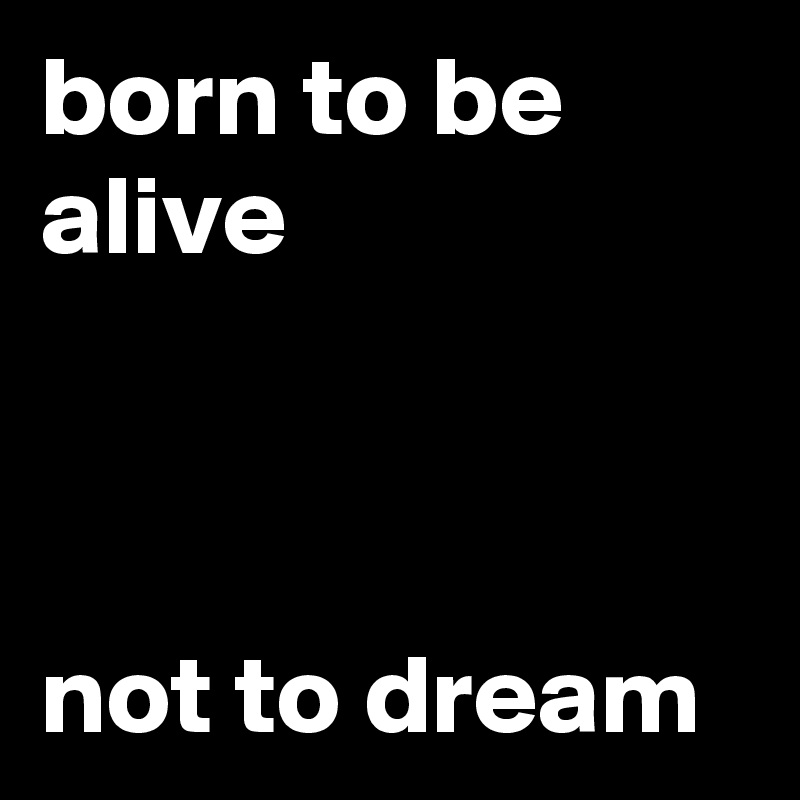 born to be alive



not to dream