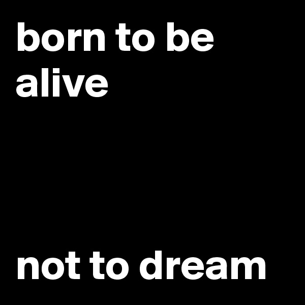 born to be alive



not to dream