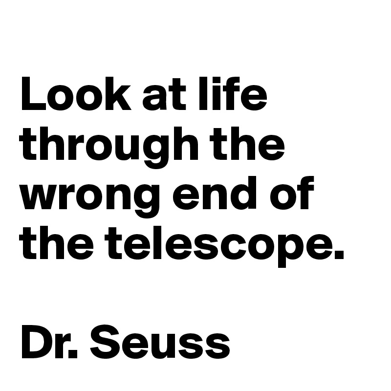
Look at life through the wrong end of the telescope.

Dr. Seuss