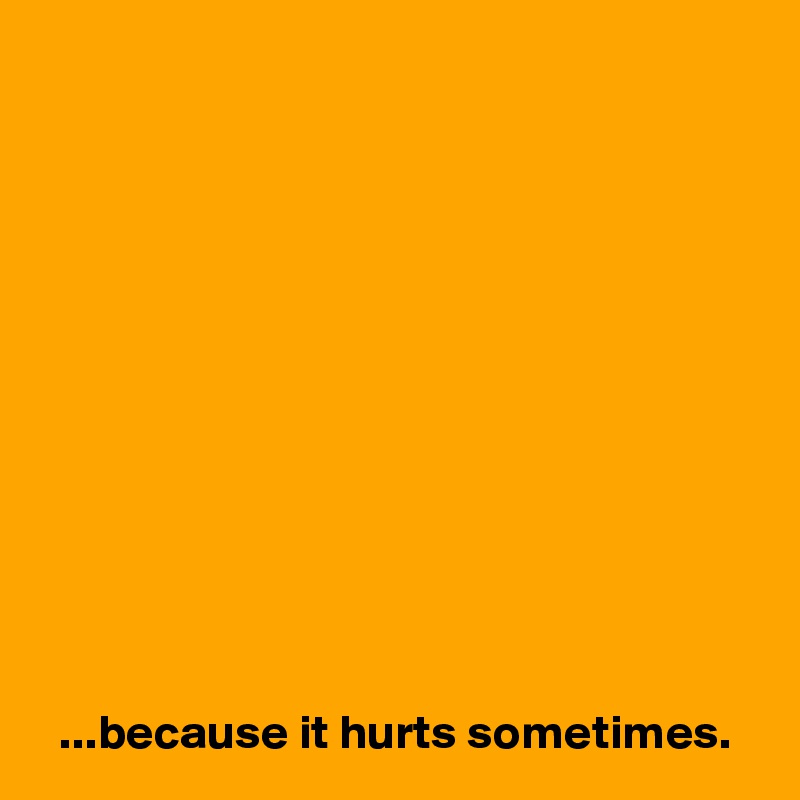 












  ...because it hurts sometimes.