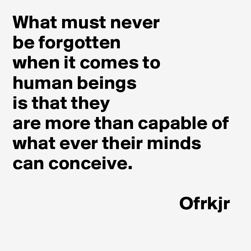What must never 
be forgotten 
when it comes to 
human beings
is that they 
are more than capable of 
what ever their minds can conceive.                                                                                                                                  Ofrkjr
