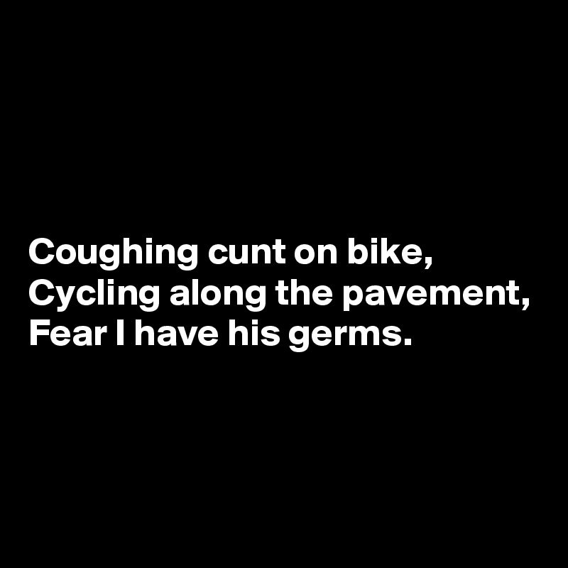 




Coughing cunt on bike,
Cycling along the pavement,
Fear I have his germs.



