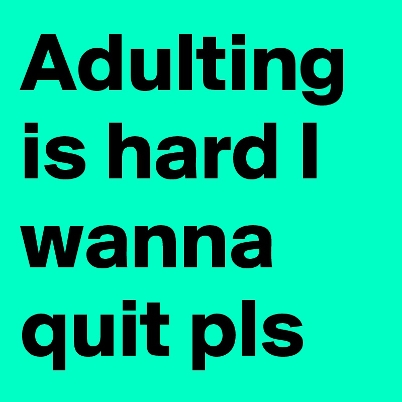 Adulting is hard I wanna quit pls