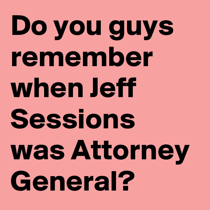 Do you guys remember when Jeff Sessions was Attorney General?