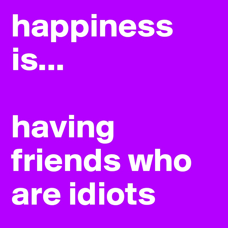 happiness is...

having friends who are idiots