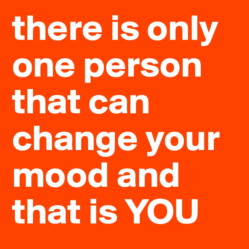 there is only one person that can change your mood and that is YOU 