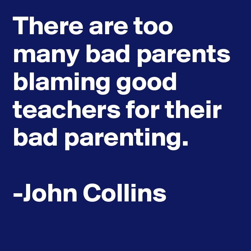 There are too many bad parents blaming good teachers for their bad parenting.

-John Collins