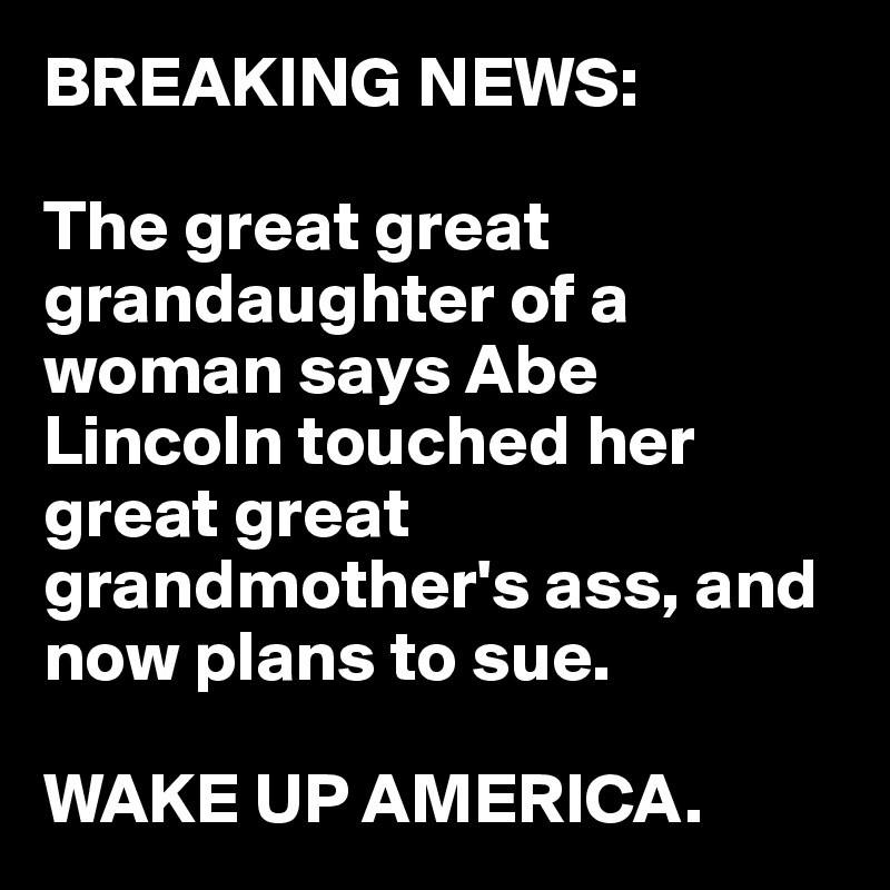 BREAKING NEWS:

The great great grandaughter of a woman says Abe Lincoln touched her great great grandmother's ass, and now plans to sue. 

WAKE UP AMERICA.