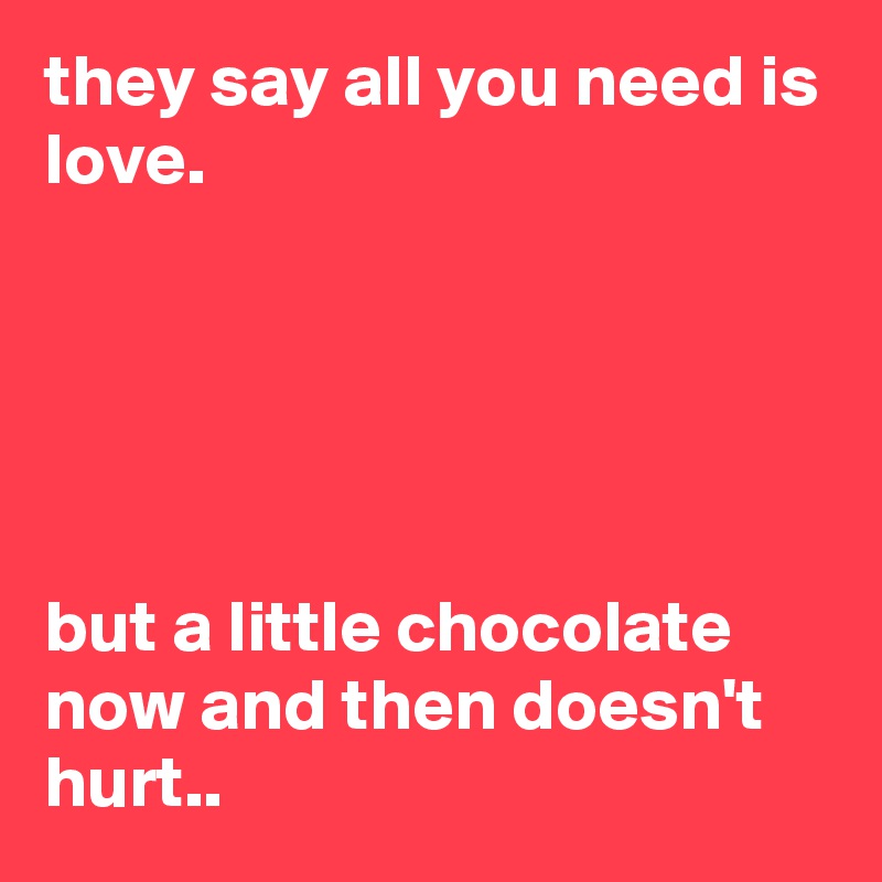 they say all you need is love.





but a little chocolate now and then doesn't hurt..