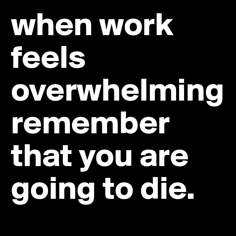 when work feels overwhelming
remember that you are going to die.         