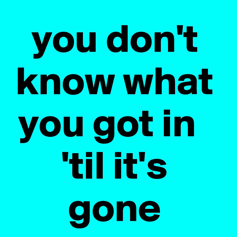 you don't know what you got in   'til it's gone