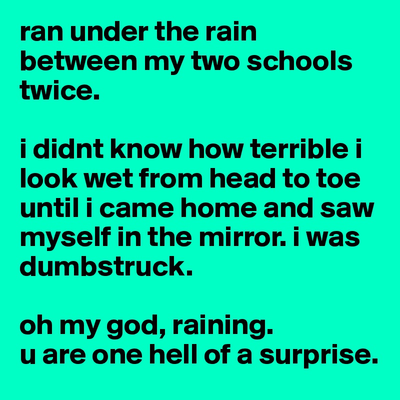 ran under the rain between my two schools twice. 

i didnt know how terrible i look wet from head to toe until i came home and saw myself in the mirror. i was dumbstruck. 

oh my god, raining. 
u are one hell of a surprise. 